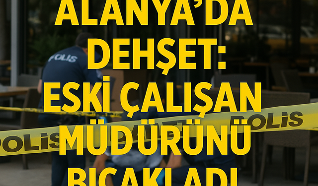 Alanya’da Dehşet: Eski Çalışan Müdürünü Bıçakladı!