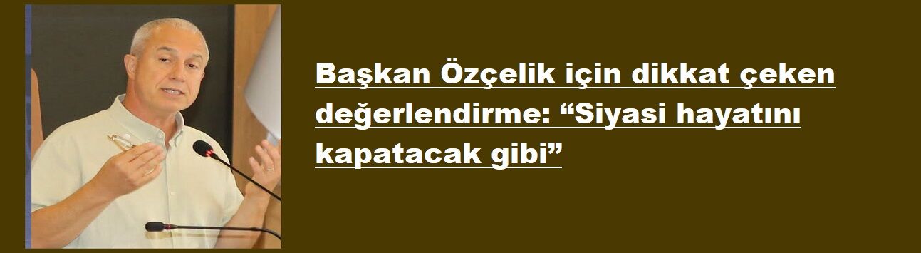 Başkan Özçelik için dikkat çeken değerlendirme: “Siyasi hayatını kapatacak gibi”