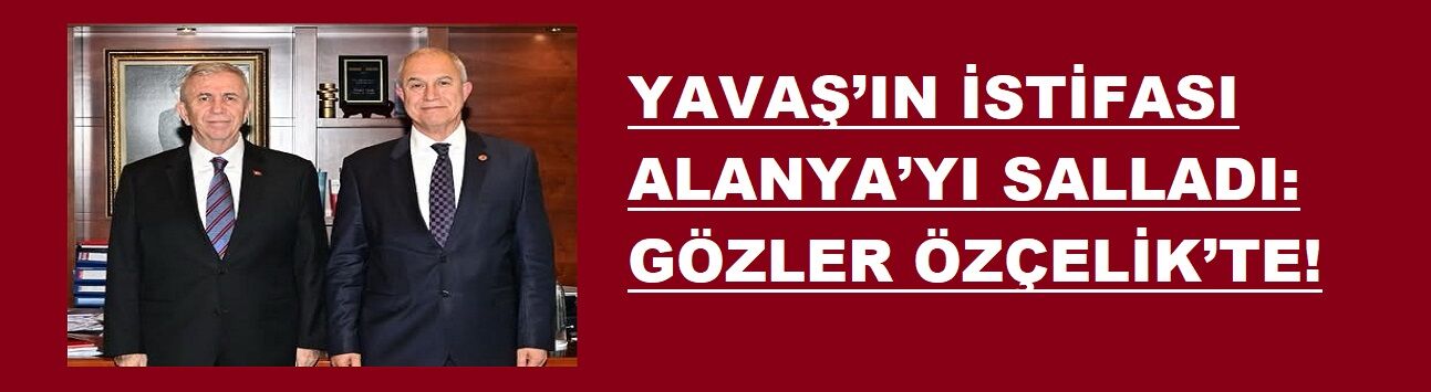 YAVAŞ’IN İSTİFASI ALANYA’YI SALLADI: GÖZLER ÖZÇELİK’TE!