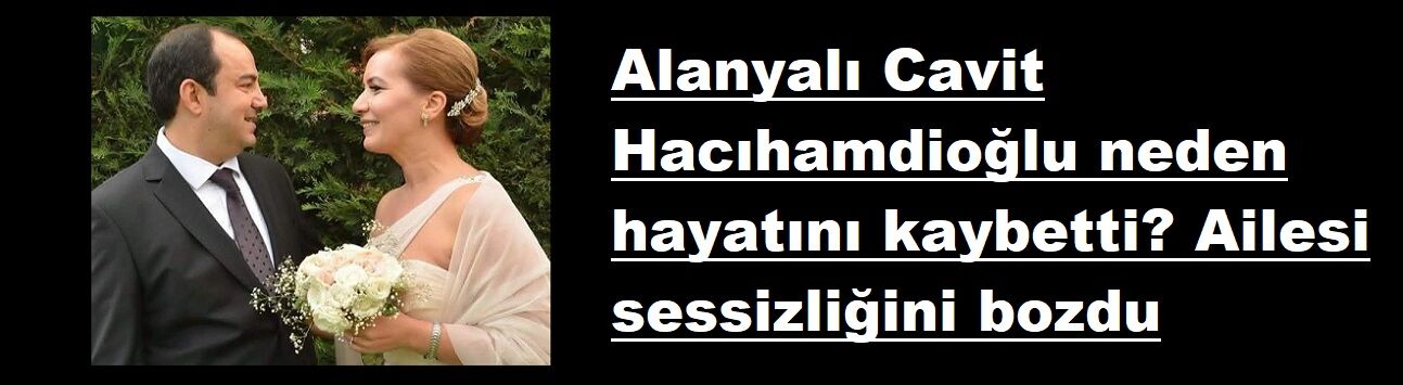 Alanyalı Cavit Hacıhamdioğlu neden hayatını kaybetti? Ailesi sessizliğini bozdu