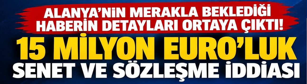 ALANYA’NIN MERAKLA BEKLEDİĞİ HABERİN DETAYLARI ORTAYA ÇIKTI! 15 MİLYON EURO’LUK SENET VE SÖZLEŞME İDDİASI