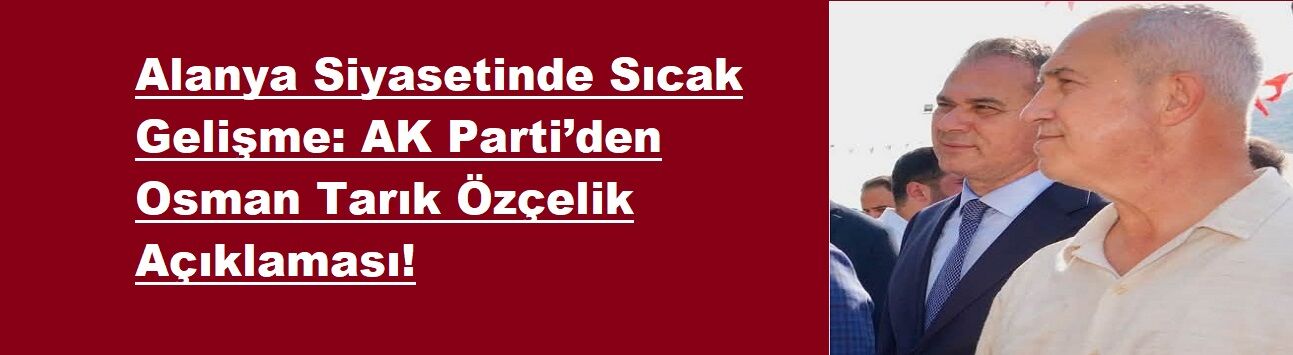 Alanya Siyasetinde Sıcak Gelişme: AK Parti’den Osman Tarık Özçelik Açıklaması!