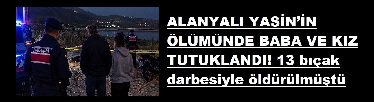 ALANYALI YASİN’İN ÖLÜMÜNDE BABA VE KIZ TUTUKLANDI! 13 bıçak darbesiyle öldürülmüştü
