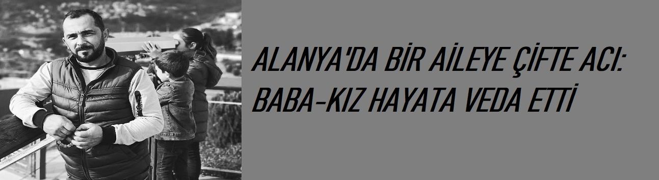 Alanya da Bir Aileye Çifte Acı: Baba-Kız Hayata Veda Etti