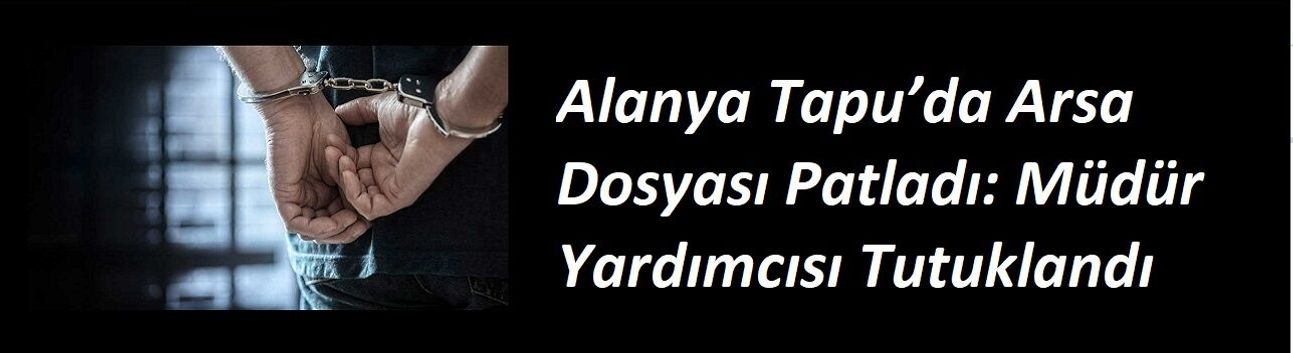 Alanya Tapu’da Arsa Dosyası Patladı: Müdür Yardımcısı Tutuklandı