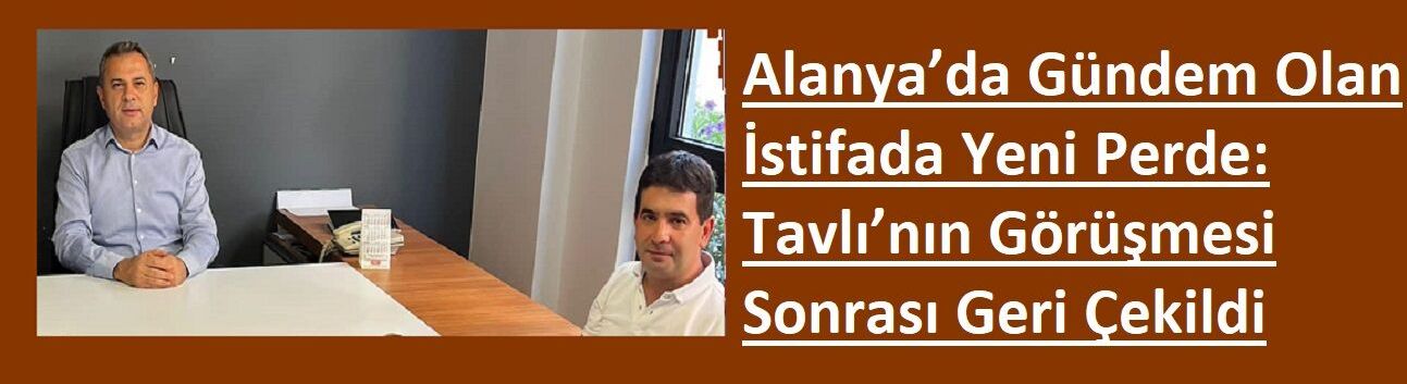 Özel Haber: Alanya’da Gündem Olan İstifada Yeni Perde: Tavlı’nın Görüşmesi Sonrası Geri Çekildi