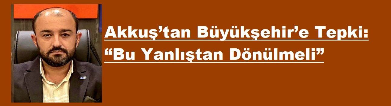 Akkuş’tan Büyükşehir’e Tepki: “Bu Yanlıştan Dönülmeli”