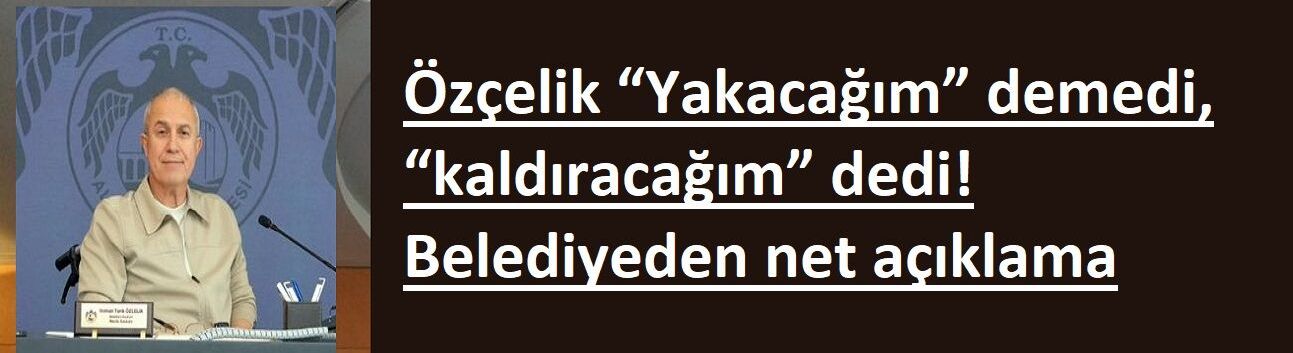 “Yakacağım” demedi, “kaldıracağım” dedi! Belediyeden net açıklama