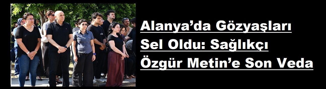 Alanya’da Gözyaşları Sel Oldu: Sağlıkçı Özgür Metin’e Son Veda