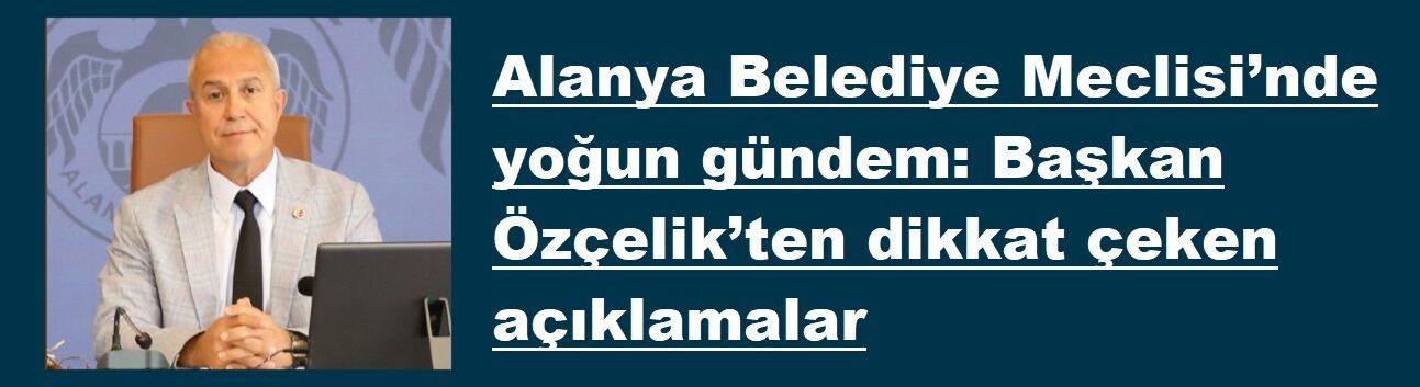 Alanya Belediye Meclisi’nde yoğun gündem: Başkan Özçelik’ten dikkat çeken açıklamalar